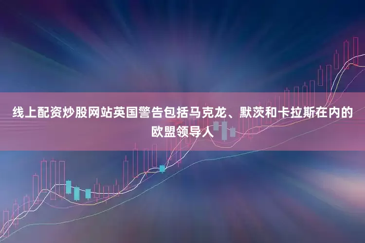 线上配资炒股网站英国警告包括马克龙、默茨和卡拉斯在内的欧盟领导人