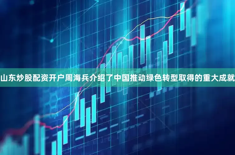山东炒股配资开户　　周海兵介绍了中国推动绿色转型取得的重大成就